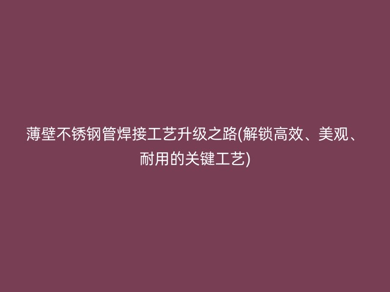 薄壁不锈钢管焊接工艺升级之路(解锁高效、美观、耐用的关键工艺)