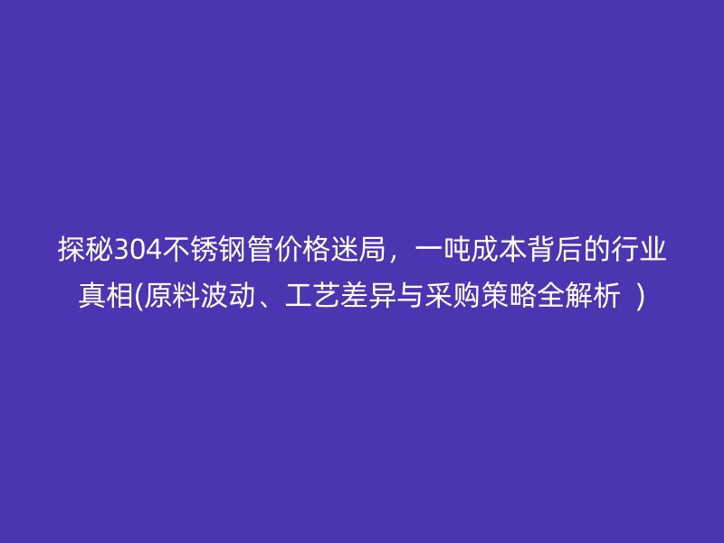 探秘304不锈钢管价格迷局，一吨成本背后的行业真相(原料波动、工艺差异与采购策略全解析  )