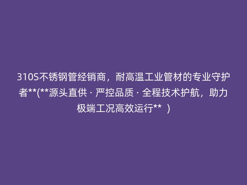 310S不锈钢管经销商，耐高温工业管材的专业守护者**(**源头直供 · 严控品质 · 全程技术护航，助力极端工况高效运行**  )