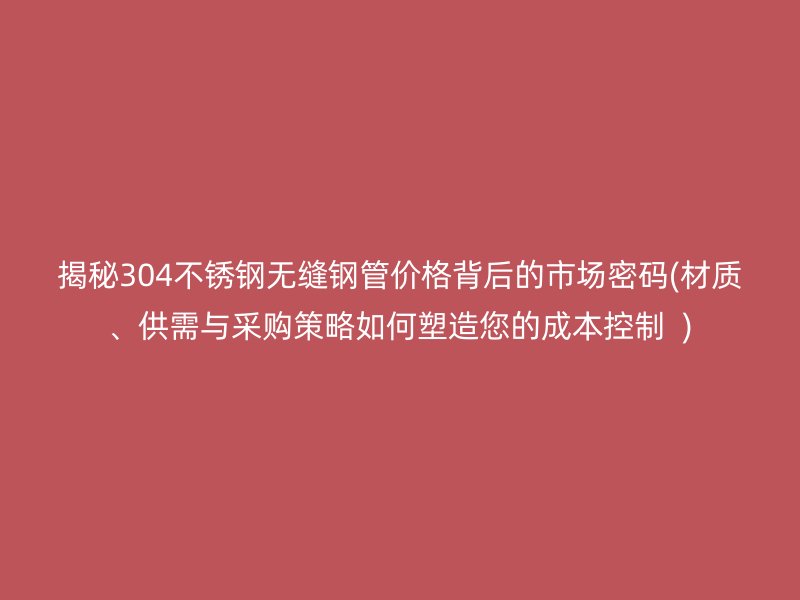 揭秘304不锈钢无缝钢管价格背后的市场密码(材质、供需与采购策略如何塑造您的成本控制  )