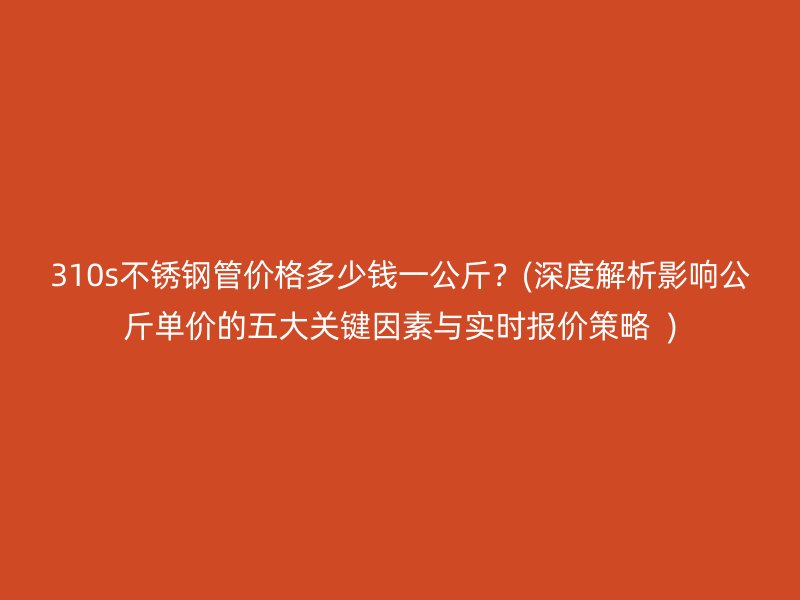 310s不锈钢管价格多少钱一公斤？(深度解析影响公斤单价的五大关键因素与实时报价策略  )