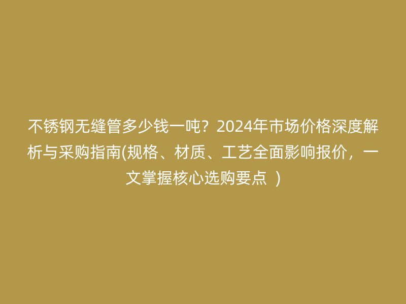 不锈钢无缝管多少钱一吨？2024年市场价格深度解析与采购指南(规格、材质、工艺全面影响报价，一文掌握核心选购要点  )