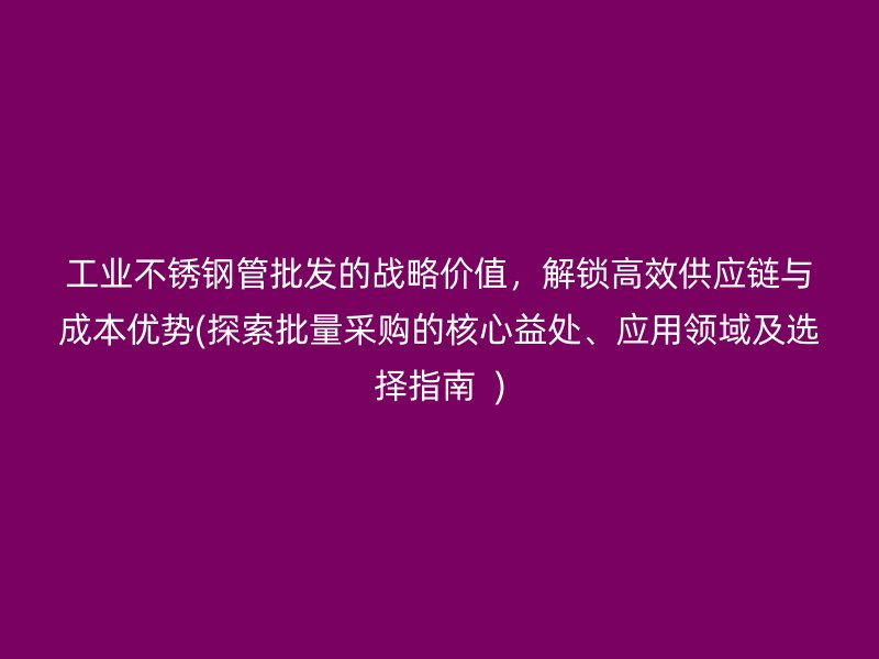 工业不锈钢管批发的战略价值，解锁高效供应链与成本优势(探索批量采购的核心益处、应用领域及选择指南  )