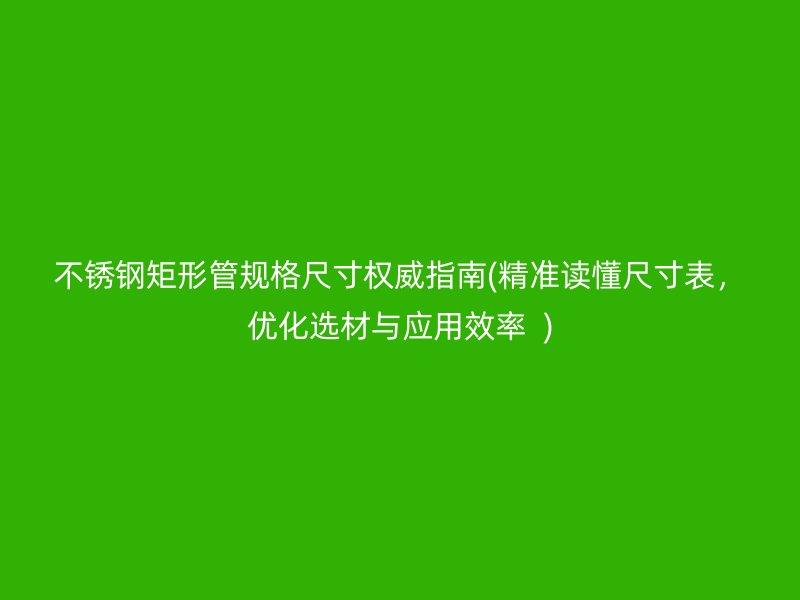 不锈钢矩形管规格尺寸权威指南(精准读懂尺寸表，优化选材与应用效率  )