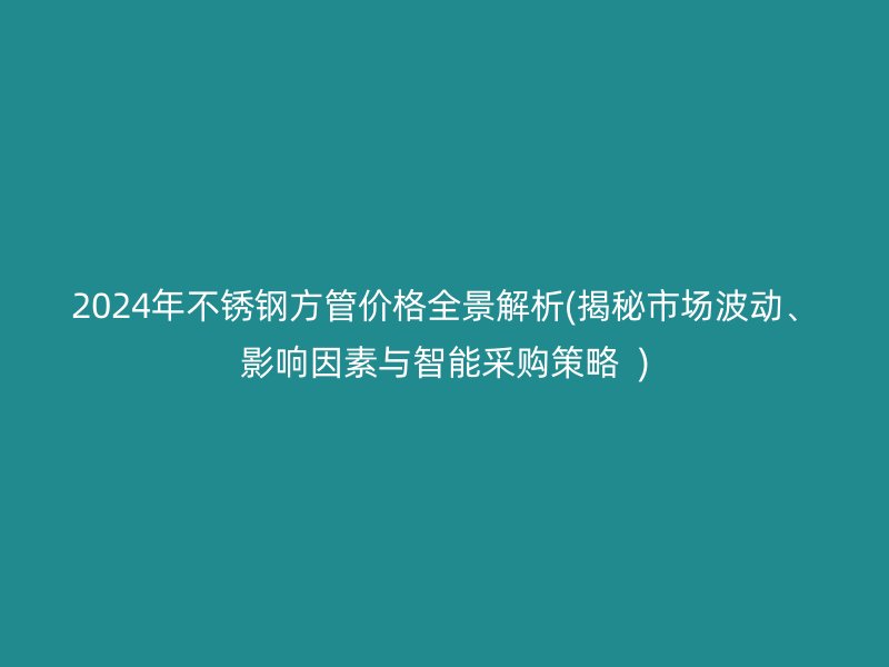 2024年不锈钢方管价格全景解析(揭秘市场波动、影响因素与智能采购策略  )