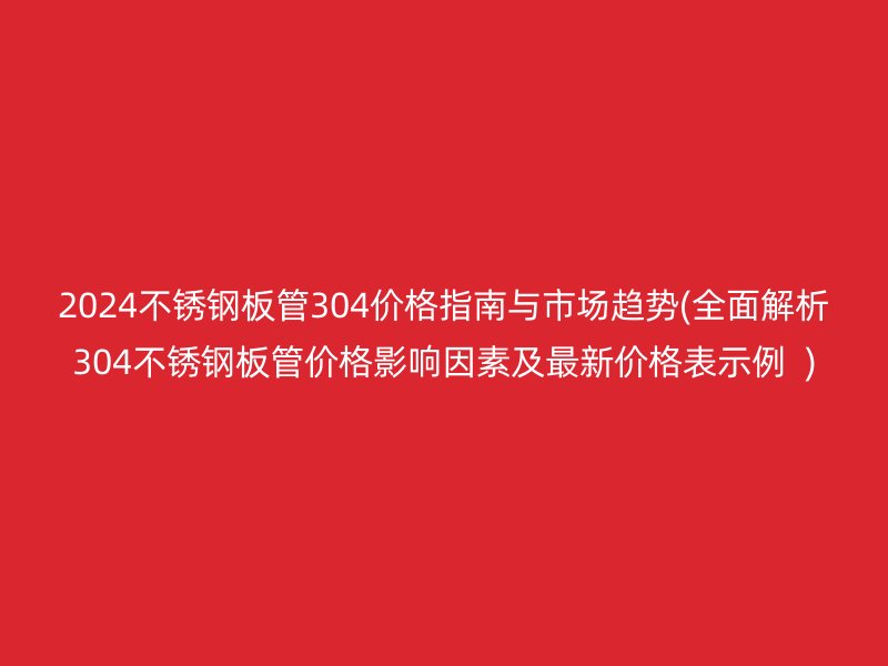 2024不锈钢板管304价格指南与市场趋势(全面解析304不锈钢板管价格影响因素及最新价格表示例  )