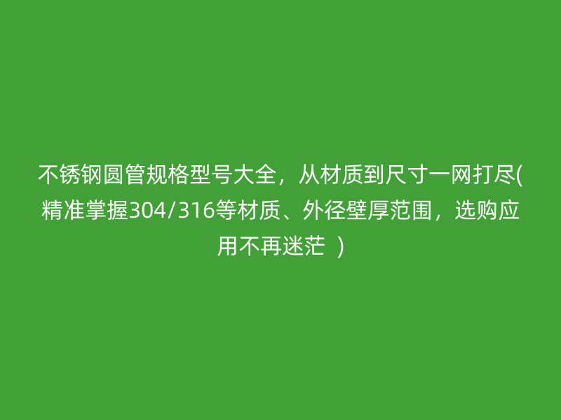 不锈钢圆管规格型号大全，从材质到尺寸一网打尽(精准掌握304/316等材质、外径壁厚范围，选购应用不再迷茫  )