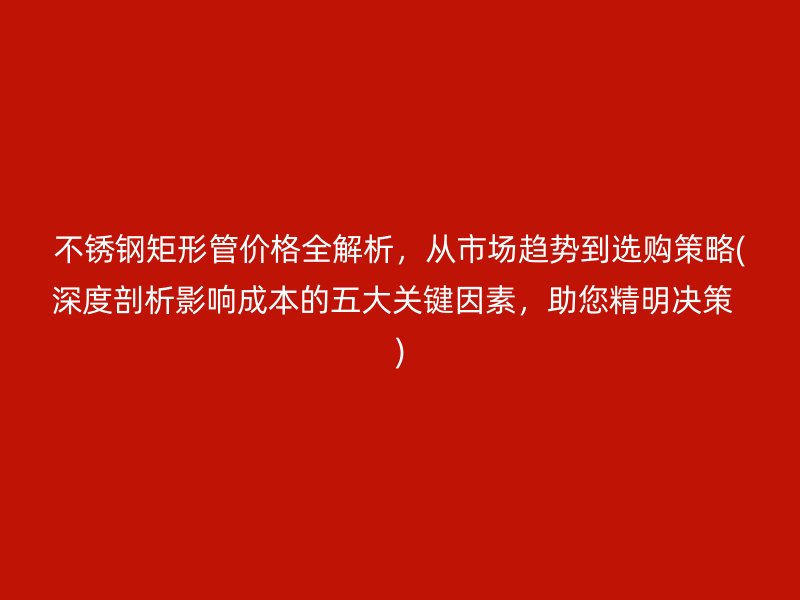不锈钢矩形管价格全解析，从市场趋势到选购策略(深度剖析影响成本的五大关键因素，助您精明决策  )