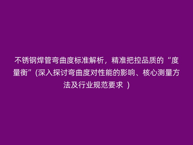 不锈钢焊管弯曲度标准解析，精准把控品质的“度量衡”(深入探讨弯曲度对性能的影响、核心测量方法及行业规范要求  )