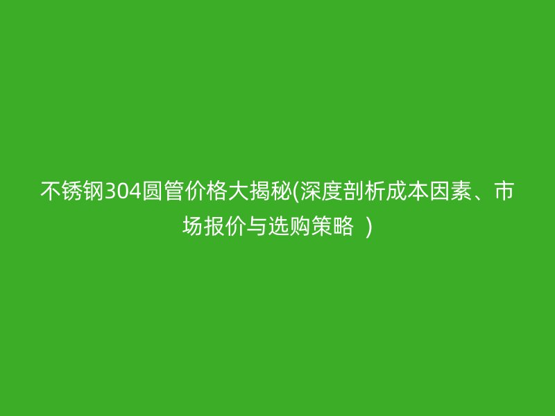 不锈钢304圆管价格大揭秘(深度剖析成本因素、市场报价与选购策略  )