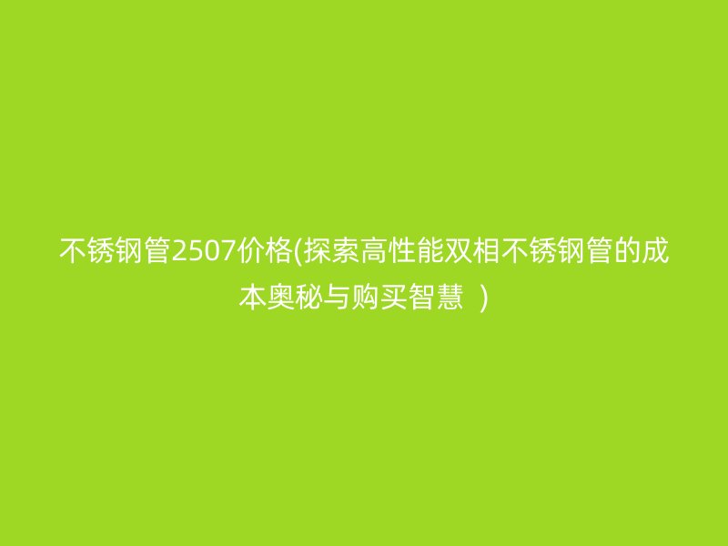 不锈钢管2507价格(探索高性能双相不锈钢管的成本奥秘与购买智慧  )