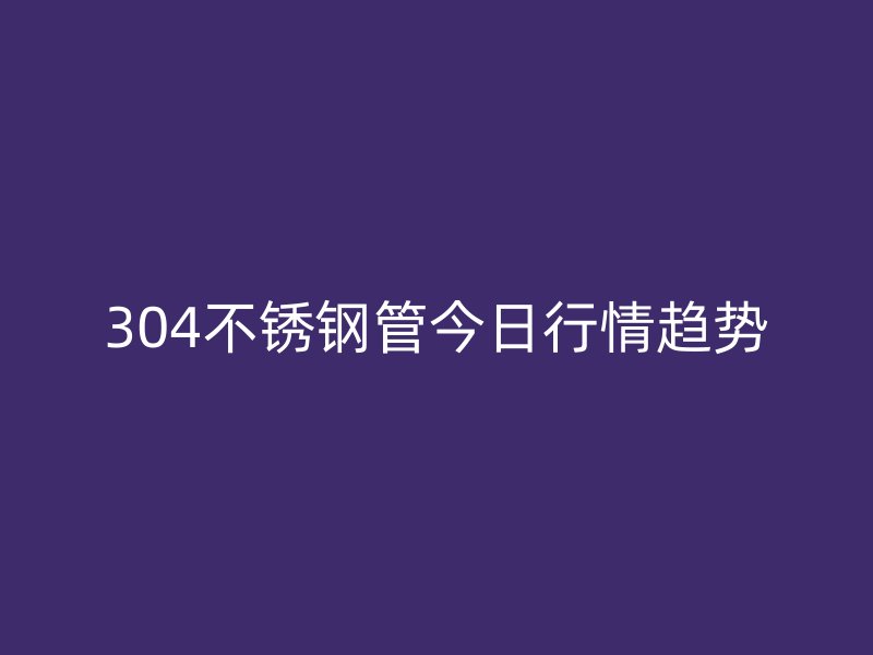 304不锈钢管今日行情趋势
