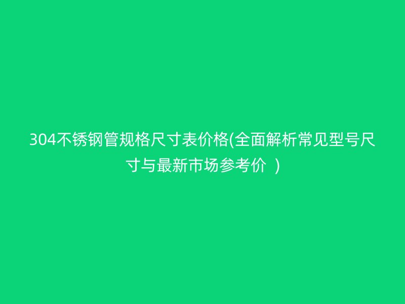 304不锈钢管规格尺寸表价格(全面解析常见型号尺寸与最新市场参考价  )