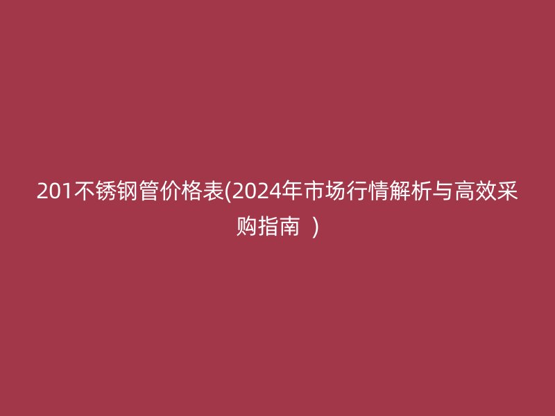 201不锈钢管价格表(2024年市场行情解析与高效采购指南  )