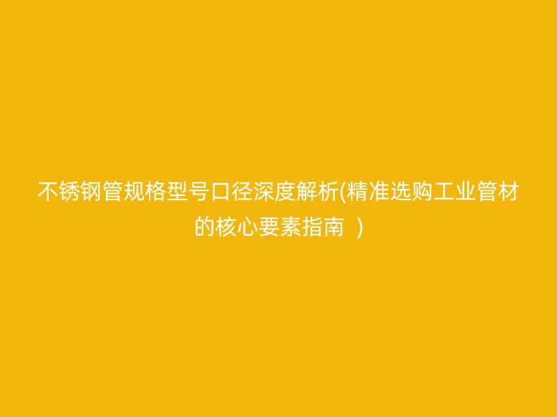 不锈钢管规格型号口径深度解析(精准选购工业管材的核心要素指南  )