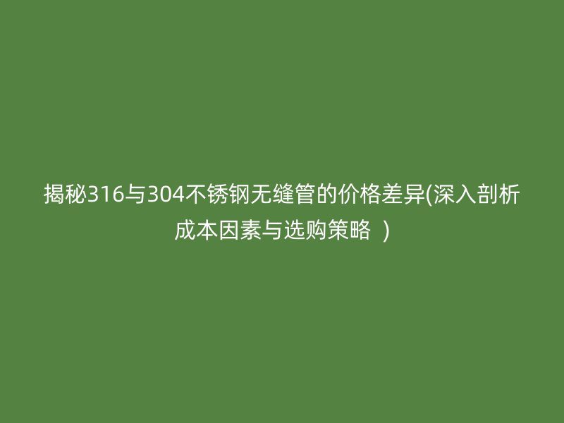 揭秘316与304不锈钢无缝管的价格差异(深入剖析成本因素与选购策略  )