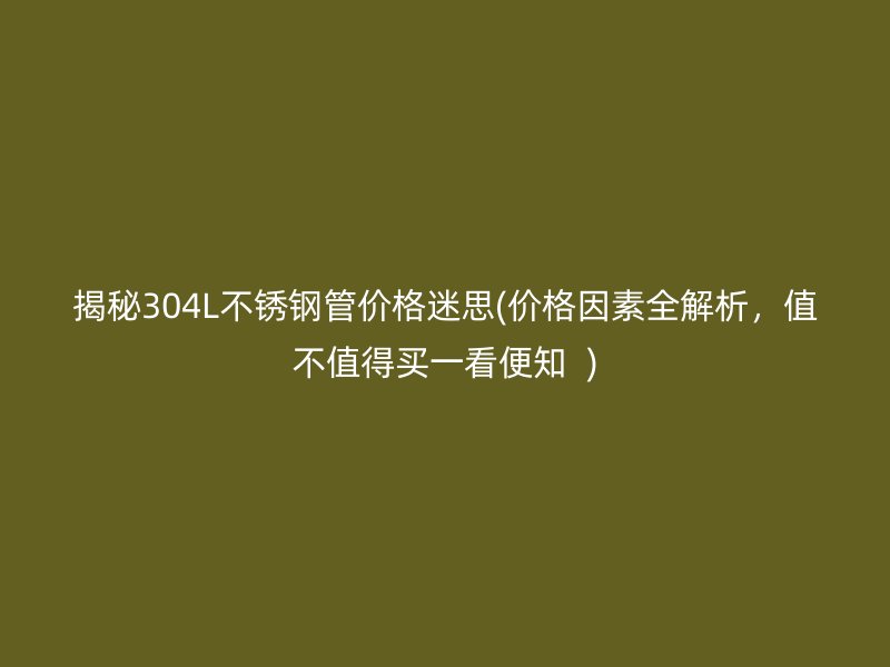 揭秘304L不锈钢管价格迷思(价格因素全解析，值不值得买一看便知  )