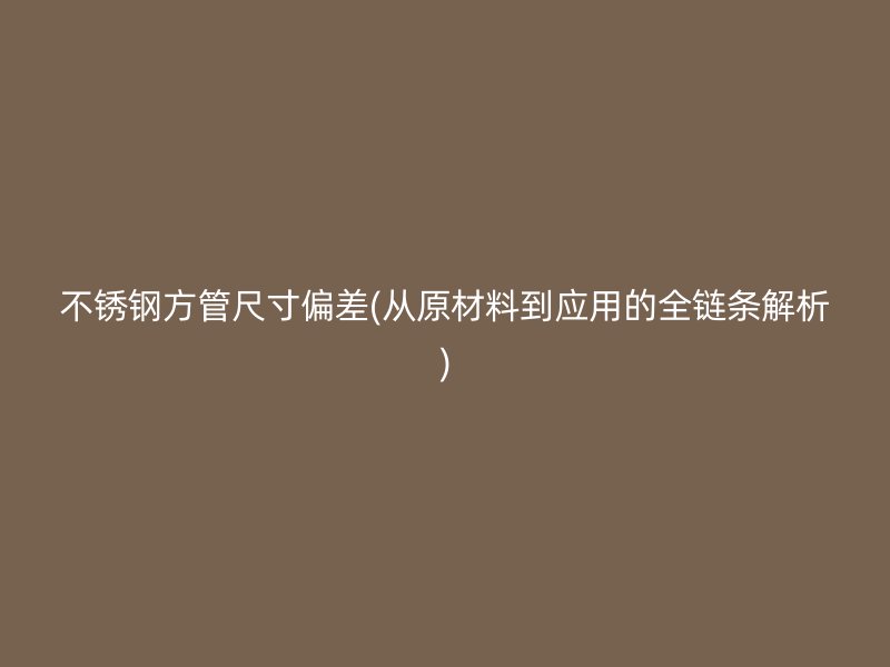 不锈钢方管尺寸偏差(从原材料到应用的全链条解析)