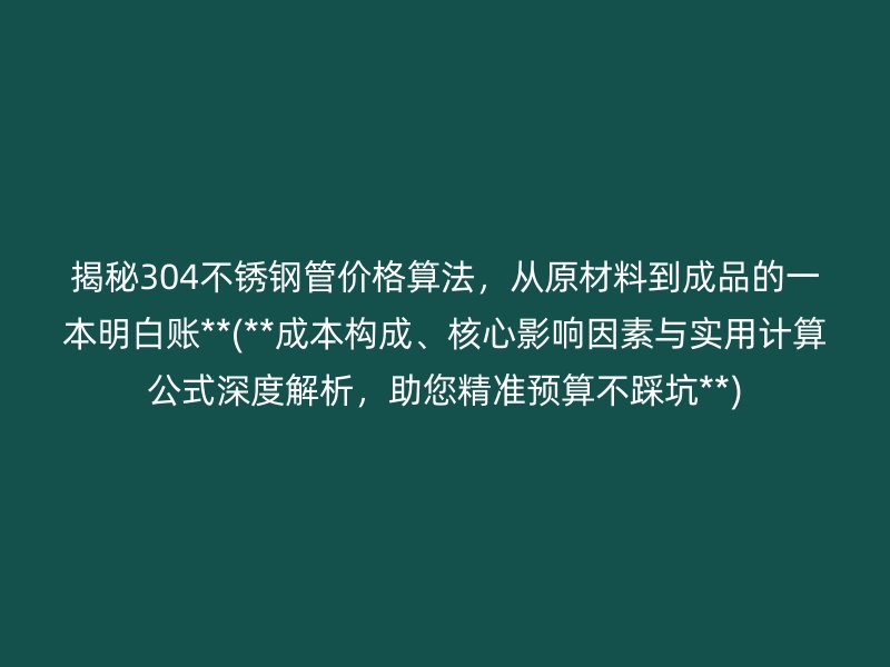 揭秘304不锈钢管价格算法，从原材料到成品的一本明白账**(**成本构成、核心影响因素与实用计算公式深度解析，助您精准预算不踩坑**)