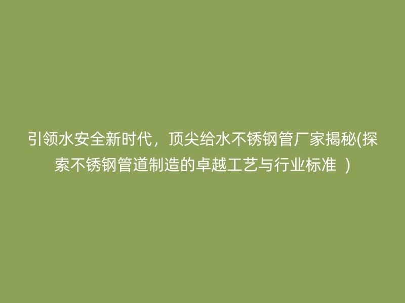 引领水安全新时代，顶尖给水不锈钢管厂家揭秘(探索不锈钢管道制造的卓越工艺与行业标准  )