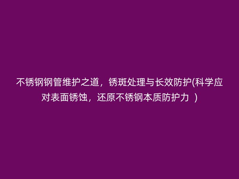不锈钢钢管维护之道，锈斑处理与长效防护(科学应对表面锈蚀，还原不锈钢本质防护力  )