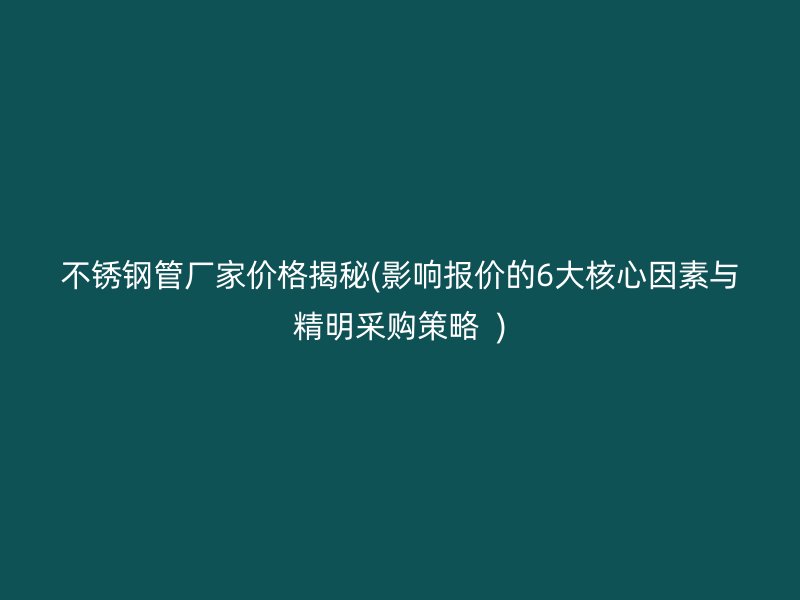 不锈钢管厂家价格揭秘(影响报价的6大核心因素与精明采购策略  )