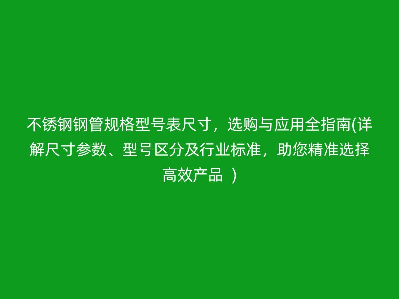 不锈钢钢管规格型号表尺寸，选购与应用全指南(详解尺寸参数、型号区分及行业标准，助您精准选择高效产品  )