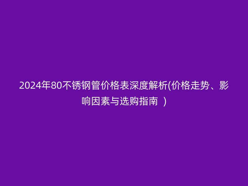 2024年80不锈钢管价格表深度解析(价格走势、影响因素与选购指南  )