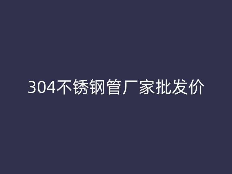 304不锈钢管厂家批发价