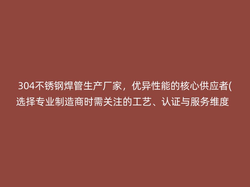 304不锈钢焊管生产厂家，优异性能的核心供应者(选择专业制造商时需关注的工艺、认证与服务维度  )