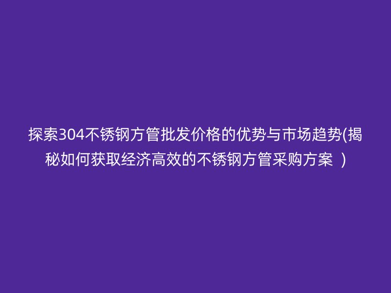探索304不锈钢方管批发价格的优势与市场趋势(揭秘如何获取经济高效的不锈钢方管采购方案  )
