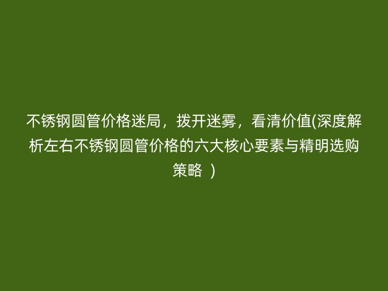 不锈钢圆管价格迷局，拨开迷雾，看清价值(深度解析左右不锈钢圆管价格的六大核心要素与精明选购策略  )