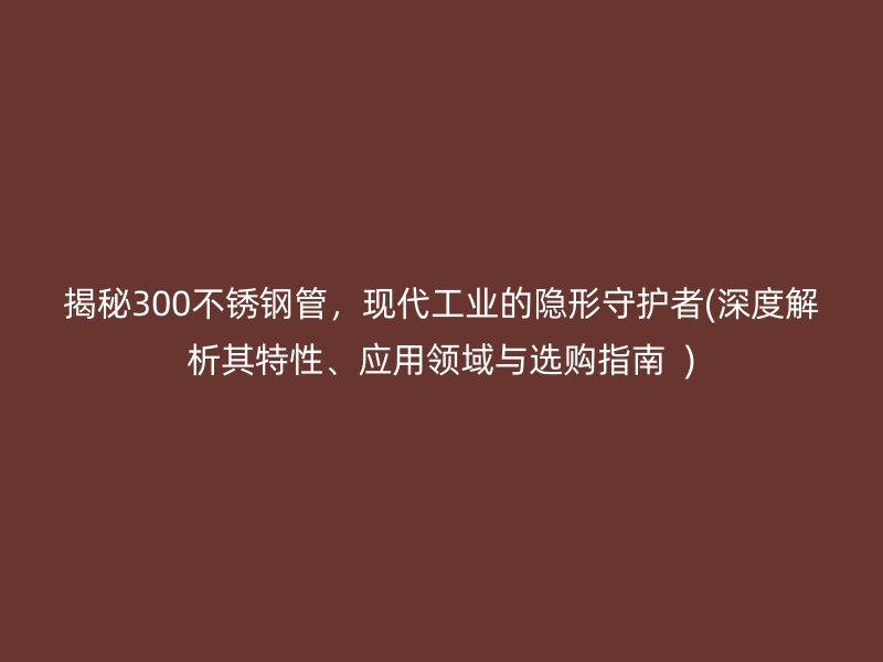 揭秘300不锈钢管，现代工业的隐形守护者(深度解析其特性、应用领域与选购指南  )