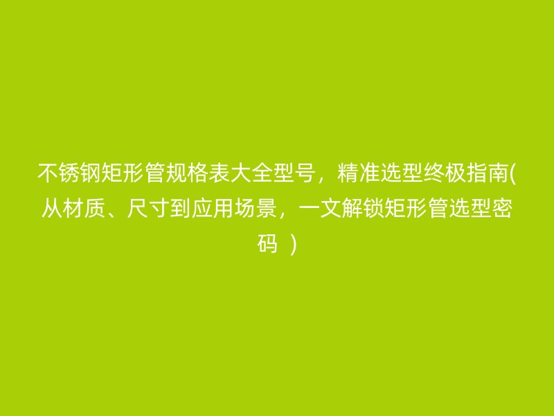 不锈钢矩形管规格表大全型号，精准选型终极指南(从材质、尺寸到应用场景，一文解锁矩形管选型密码  )