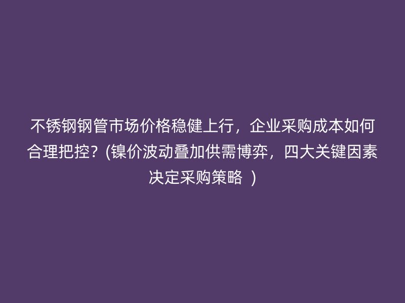 不锈钢钢管市场价格稳健上行，企业采购成本如何合理把控？(镍价波动叠加供需博弈，四大关键因素决定采购策略  )