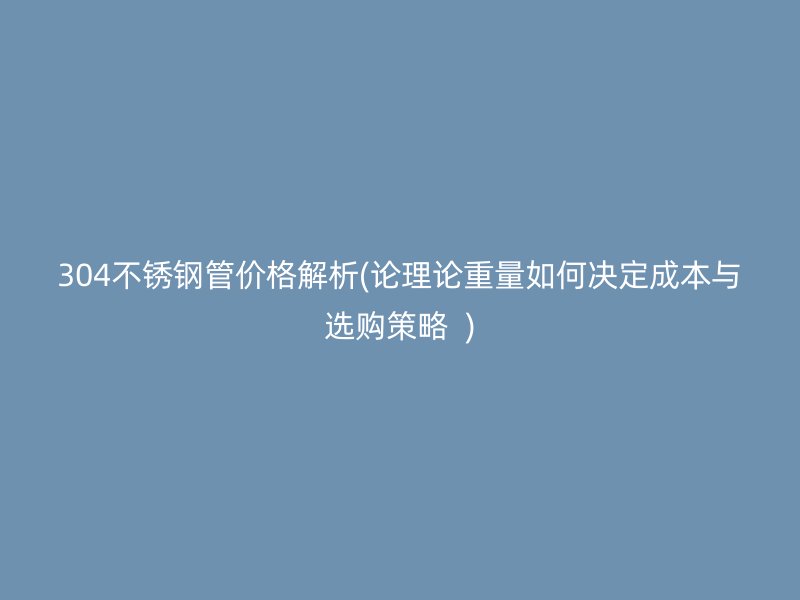 304不锈钢管价格解析(论理论重量如何决定成本与选购策略  )