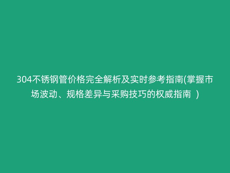 304不锈钢管价格完全解析及实时参考指南(掌握市场波动、规格差异与采购技巧的权威指南  )