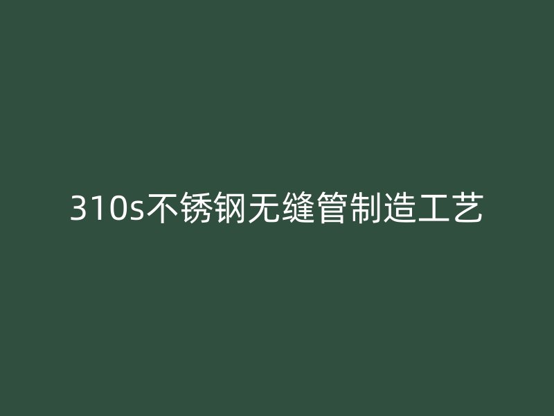 310s不锈钢无缝管制造工艺