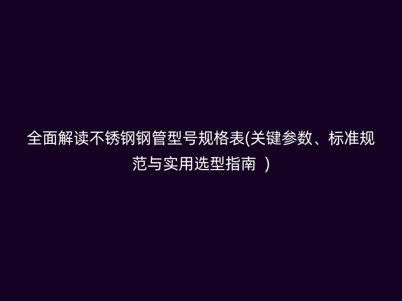 全面解读不锈钢钢管型号规格表(关键参数、标准规范与实用选型指南  )