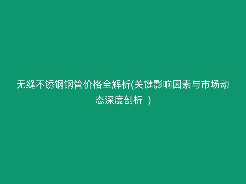 无缝不锈钢钢管价格全解析(关键影响因素与市场动态深度剖析  )