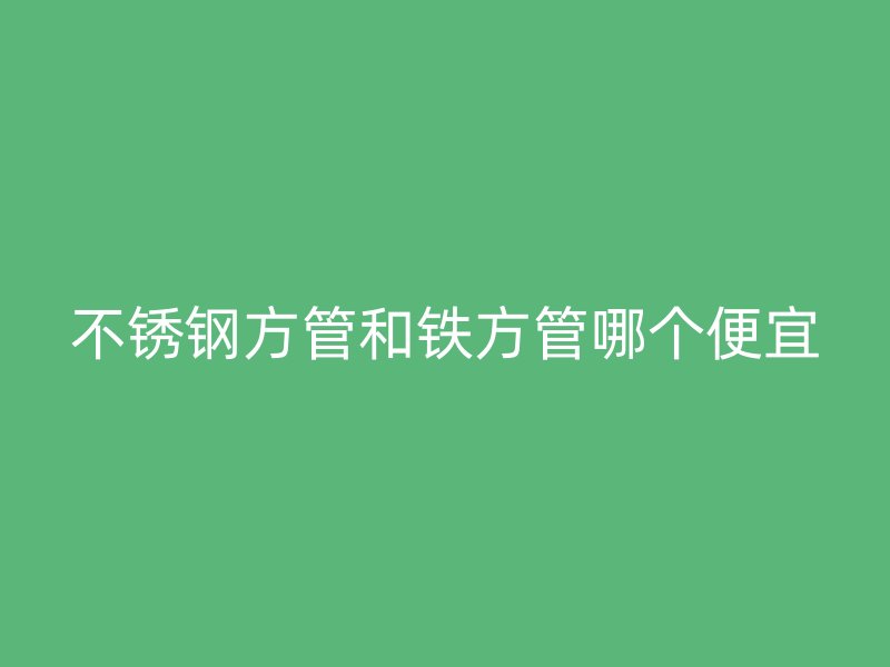 不锈钢方管和铁方管哪个便宜