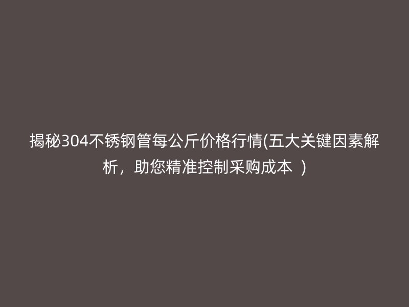 揭秘304不锈钢管每公斤价格行情(五大关键因素解析，助您精准控制采购成本  )