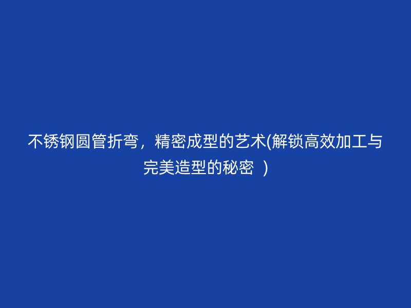 不锈钢圆管折弯，精密成型的艺术(解锁高效加工与完美造型的秘密  )