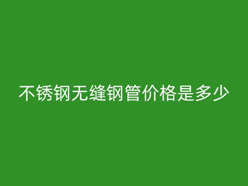 不锈钢无缝钢管价格是多少