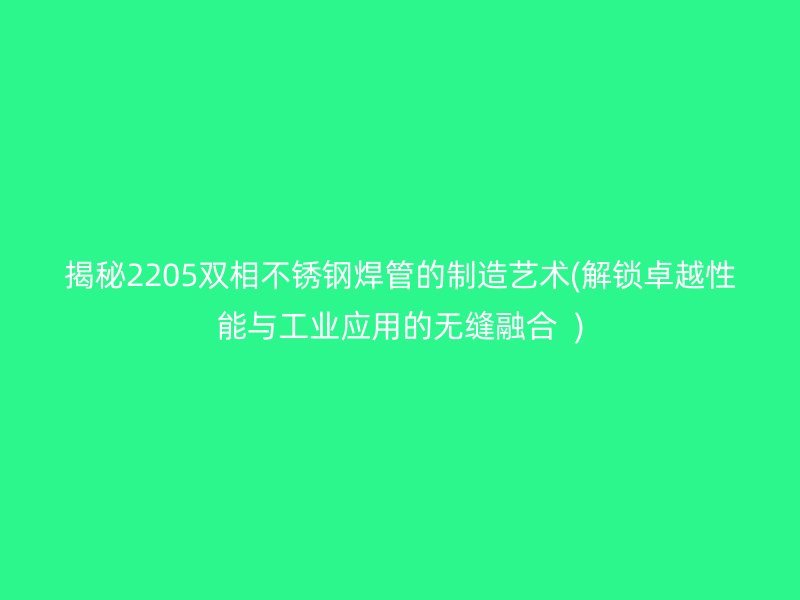 揭秘2205双相不锈钢焊管的制造艺术(解锁卓越性能与工业应用的无缝融合  )