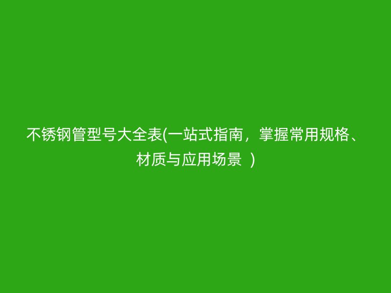 不锈钢管型号大全表(一站式指南，掌握常用规格、材质与应用场景  )