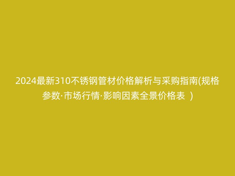 2024最新310不锈钢管材价格解析与采购指南(规格参数·市场行情·影响因素全景价格表  )