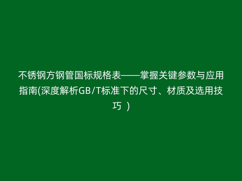 不锈钢方钢管国标规格表——掌握关键参数与应用指南(深度解析GB/T标准下的尺寸、材质及选用技巧  )