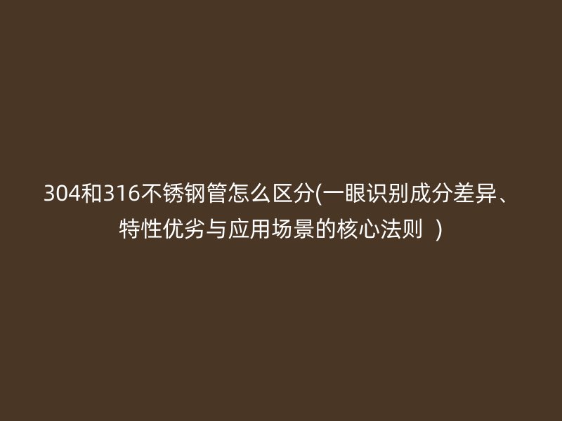 304和316不锈钢管怎么区分(一眼识别成分差异、特性优劣与应用场景的核心法则  )