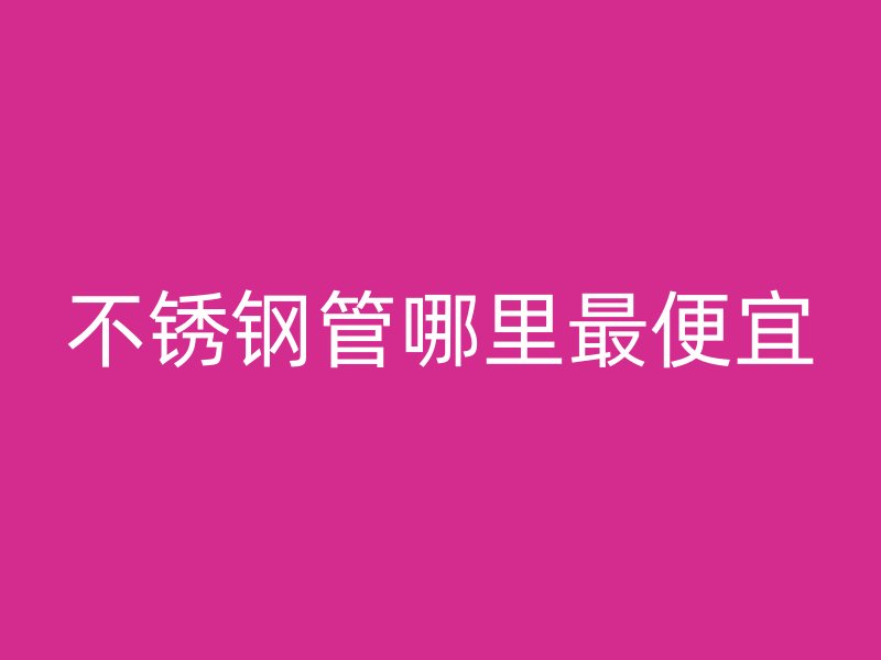 不锈钢管哪里最便宜